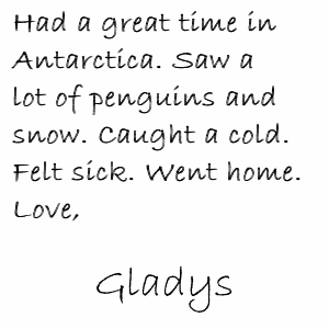 Had a great time in Antarctica. Saw a lot of penguins and snow. Caught a cold. Felt sick. Went home. Love, Gladys