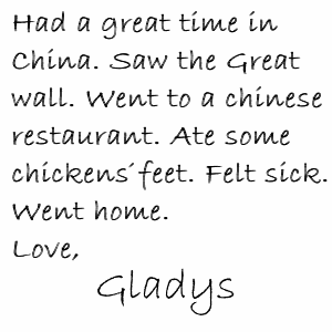 Had a great time in China. Saw the Great Wall. Went to a chinese restaurant. Ate some chickens' feet. Felt sick. Went home. Love, Gladys