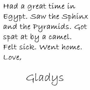 Had a great time in Egypt. Saw the Sphinx and the Pyramids. Got spat at by a camel. Felt sick. Went home. Love, Gladys