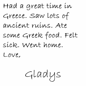 Had a great time in Greece. Saw lots of ancient ruins. Ate some Greek food. Felt sick. Went home. Love, Gladys