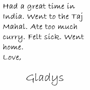Had a great time in India. Went to the Taj Mahal. Ate too much curry. Felt sick. Went home. Love, Gladys