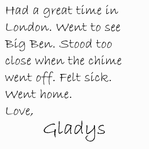 Had a great time in London. Went to see Big Ben. Stood too close when the chime went off. Felt sick. Went home. Love, Gladys