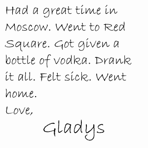 Had a great time in Moscow. Went to Red Square. Got given a bottle of vodka. Drank it all. Felt sick. Went home. Love, Gladys
