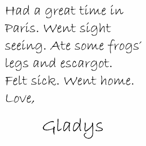 Had a great time in Paris. Went sight seeing. Ate some frogs' legs and escargot. Felt sick. Went home. Love, Gladys