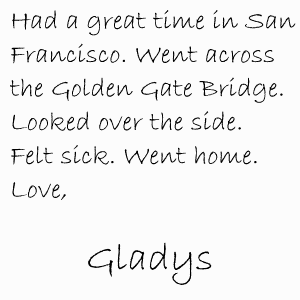 Had a great time in San Francisco. Went across the Golden Gate Bridge. Looked over the side. Felt sick. Went home. Love, Gladys