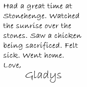 Had a great time at Stonehenge. Watched the sunrise over the stones. Saw a chicken being sacrificed. Felt sick. Went home. Love, Gladys