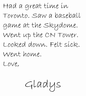 Had a great time in Toronto. Saw a baseball game at the Skydome. Went up the CN Tower. Looked down. Felt sick. Went home. Love, Gladys